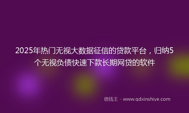 2025年热门无视大数据征信的贷款平台，归纳5个无视负债快速下款长期网贷的软件