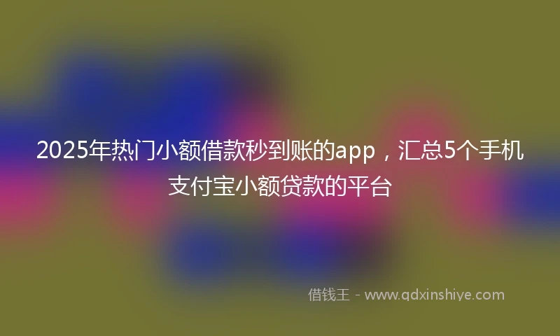 2025年热门小额借款秒到账的app，汇总5个手机支付宝小额贷款的平台
