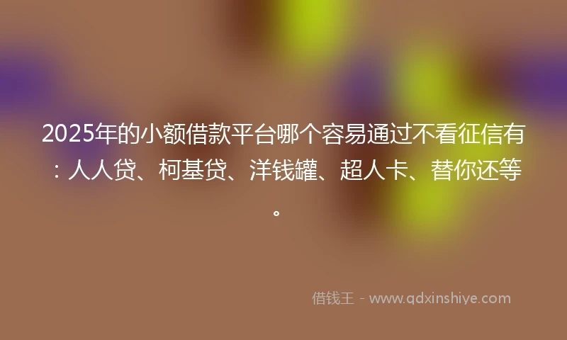 2025年的小额借款平台哪个容易通过不看征信有：人人贷、柯基贷、洋钱罐、超人卡、替你还等。