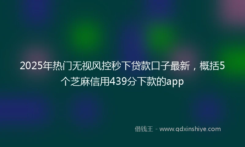2025年热门无视风控秒下贷款口子最新，概括5个芝麻信用439分下款的app