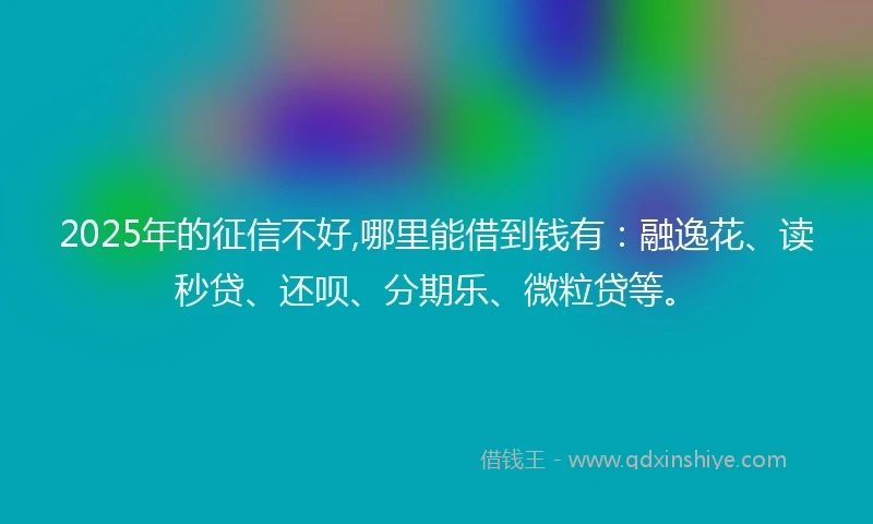 2025年的征信不好,哪里能借到钱有：融逸花、读秒贷、还呗、分期乐、微粒贷等。