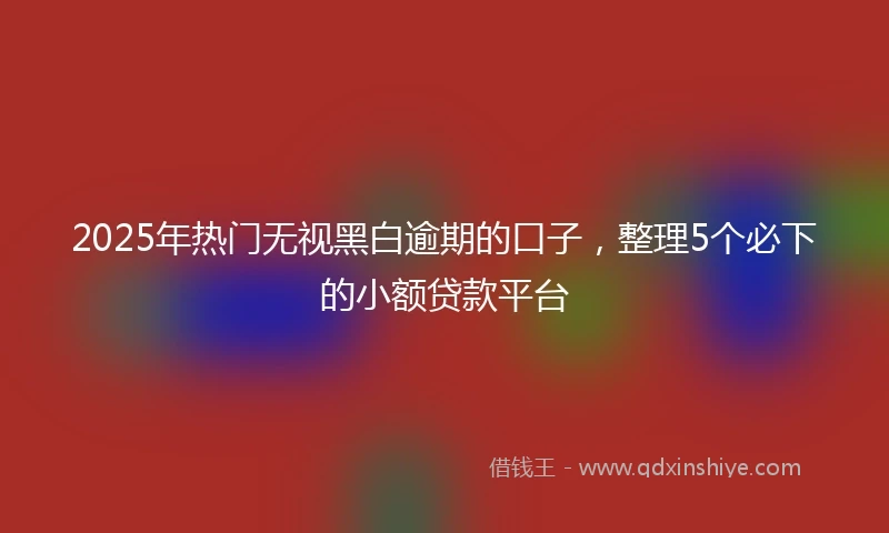 2025年热门无视黑白逾期的口子，整理5个必下的小额贷款平台