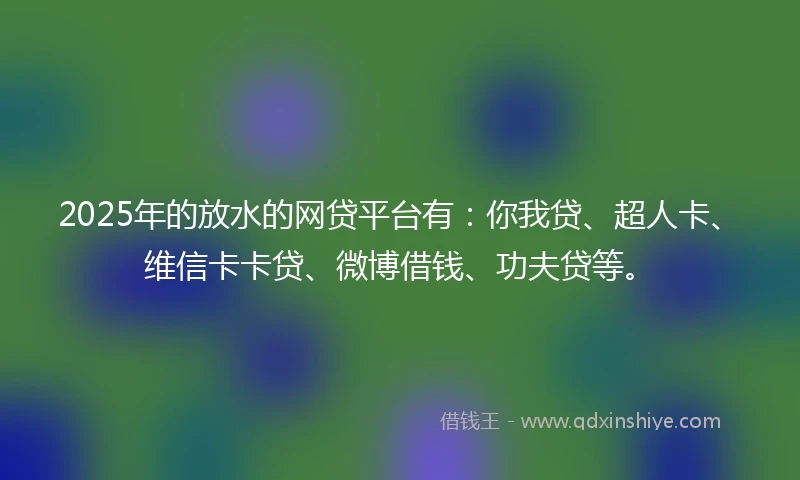 2025年的放水的网贷平台有：你我贷、超人卡、维信卡卡贷、微博借钱、功夫贷等。
