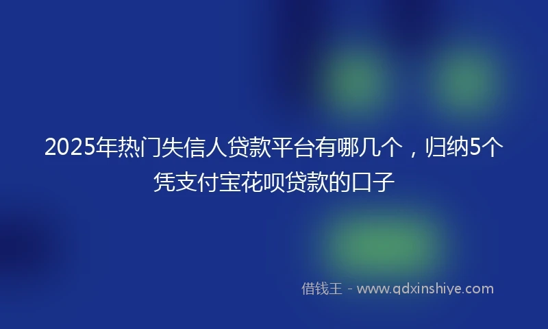 2025年热门失信人贷款平台有哪几个，归纳5个凭支付宝花呗贷款的口子