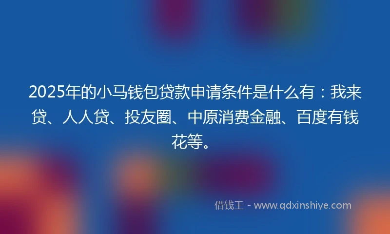 2025年的小马钱包贷款申请条件是什么有：我来贷、人人贷、投友圈、中原消费金融、百度有钱花等。
