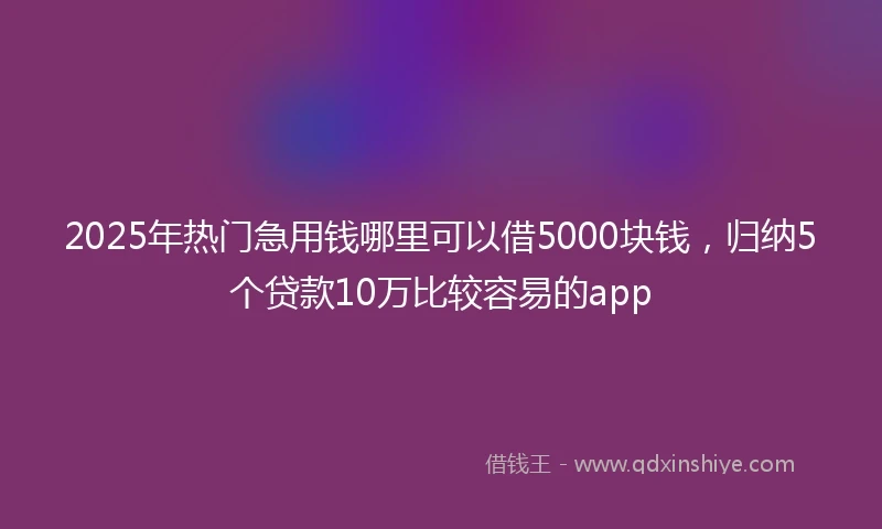 2025年热门急用钱哪里可以借5000块钱，归纳5个贷款10万比较容易的app