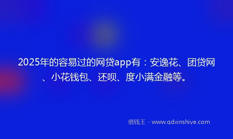 2025年的容易过的网贷app有：安逸花、团贷网、小花钱包、还呗、度小满金融等。