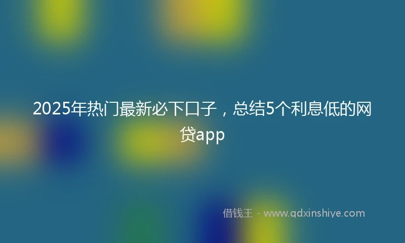 2025年热门最新必下口子，总结5个利息低的网贷app