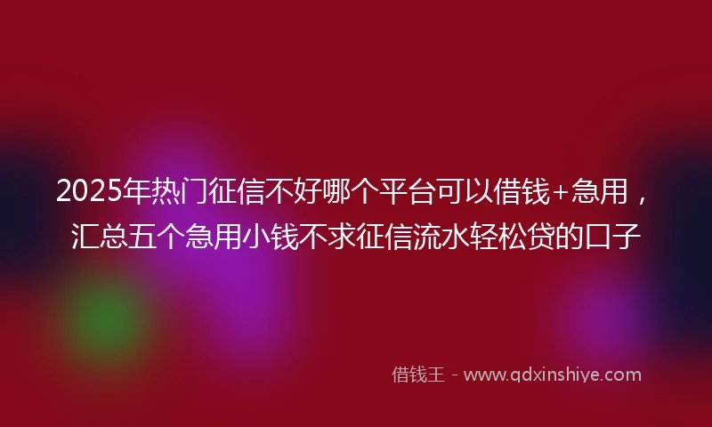2025年热门征信不好哪个平台可以借钱+急用，汇总五个急用小钱不求征信流水轻松贷的口子