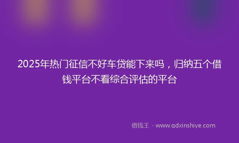 2025年热门征信不好车贷能下来吗，归纳五个借钱平台不看综合评估的平台