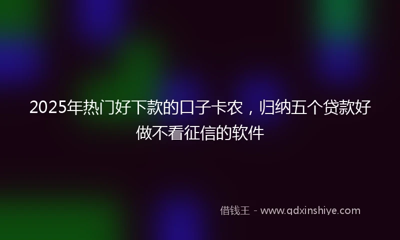 2025年热门好下款的口子卡农，归纳五个贷款好做不看征信的软件