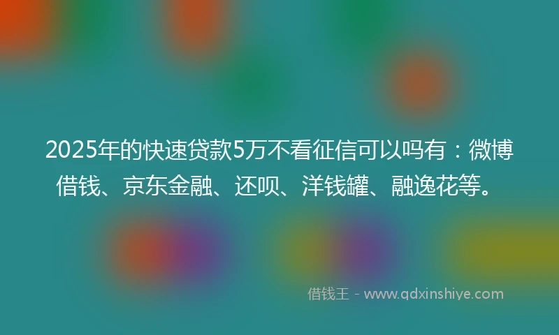 2025年的快速贷款5万不看征信可以吗有：微博借钱、京东金融、还呗、洋钱罐、融逸花等。