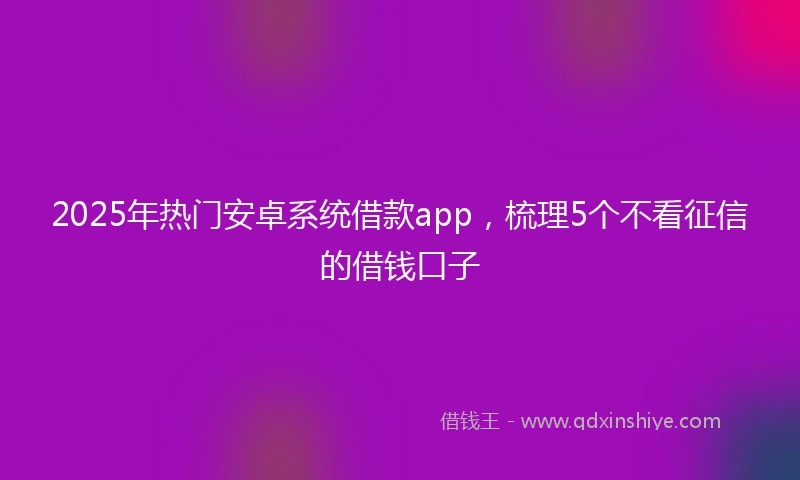 2025年热门安卓系统借款app，梳理5个不看征信的借钱口子