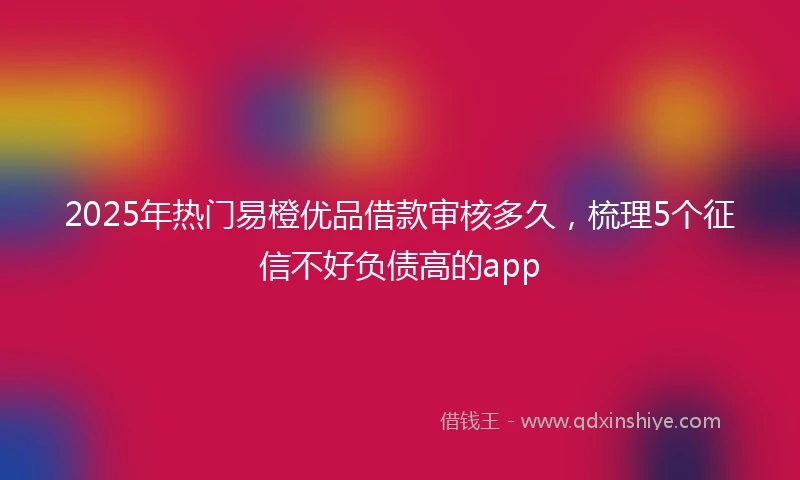 2025年热门易橙优品借款审核多久，梳理5个征信不好负债高的app