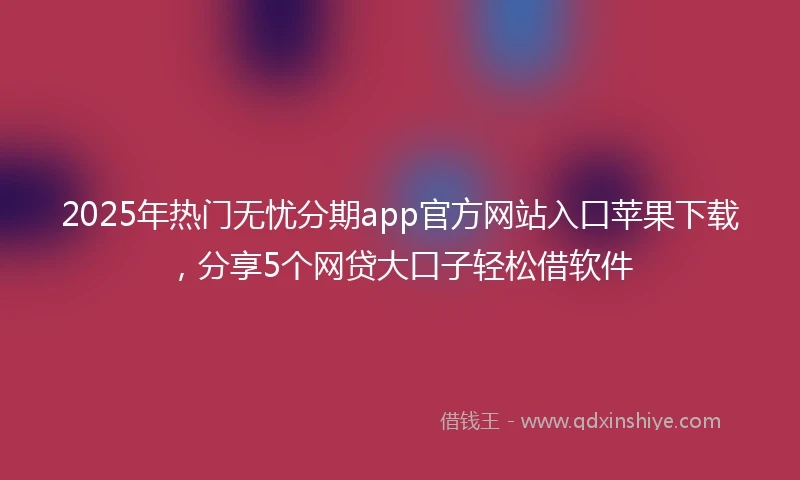 2025年热门无忧分期app官方网站入口苹果下载，分享5个网贷大口子轻松借软件