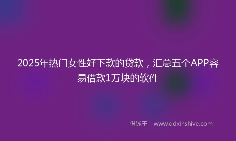2025年热门女性好下款的贷款，汇总五个APP容易借款1万块的软件