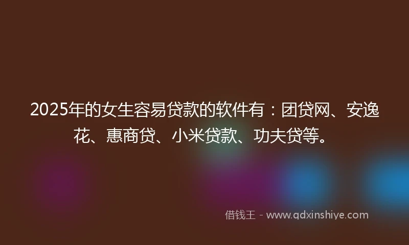 2025年的女生容易贷款的软件有：团贷网、安逸花、惠商贷、小米贷款、功夫贷等。