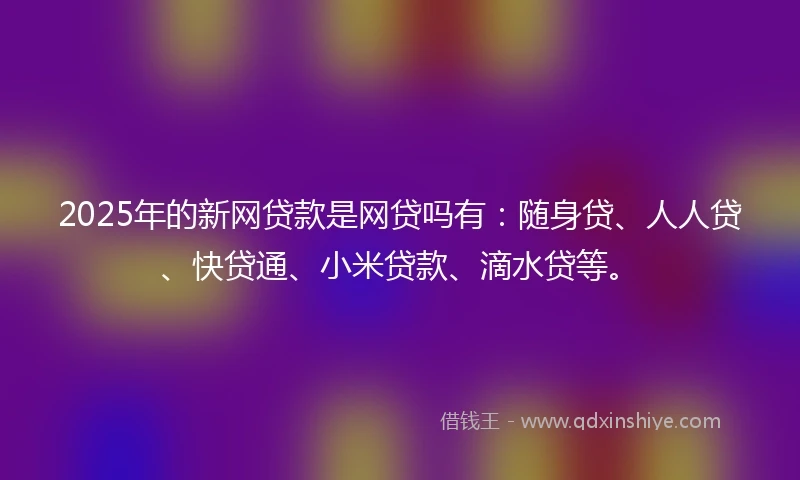 2025年的新网贷款是网贷吗有：随身贷、人人贷、快贷通、小米贷款、滴水贷等。