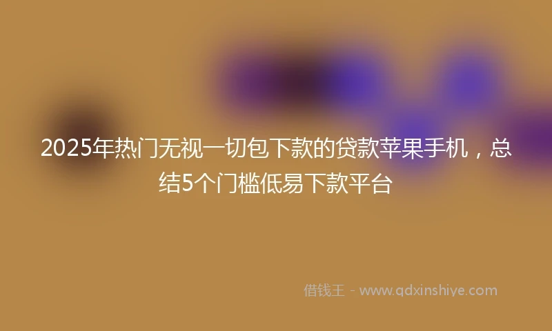 2025年热门无视一切包下款的贷款苹果手机，总结5个门槛低易下款平台