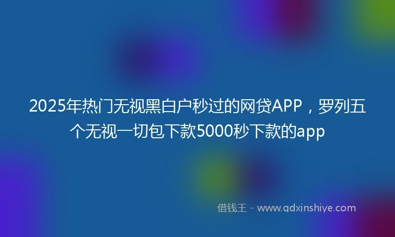 2025年热门无视黑白户秒过的网贷APP，罗列五个无视一切包下款5000秒下款的app