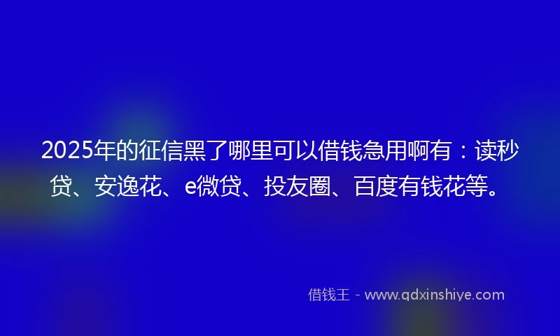 2025年的征信黑了哪里可以借钱急用啊有：读秒贷、安逸花、e微贷、投友圈、百度有钱花等。