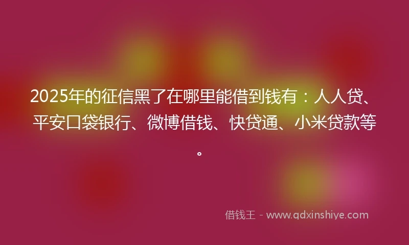 2025年的征信黑了在哪里能借到钱有：人人贷、平安口袋银行、微博借钱、快贷通、小米贷款等。