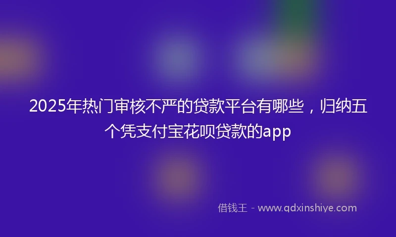 2025年热门审核不严的贷款平台有哪些，归纳五个凭支付宝花呗贷款的app