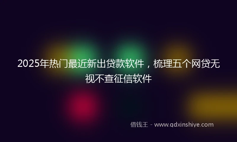 2025年热门最近新出贷款软件，梳理五个网贷无视不查征信软件