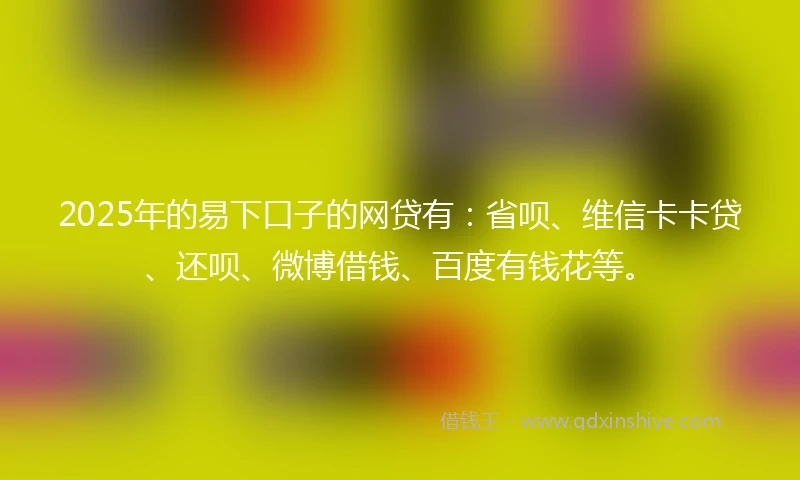 2025年的易下口子的网贷有：省呗、维信卡卡贷、还呗、微博借钱、百度有钱花等。