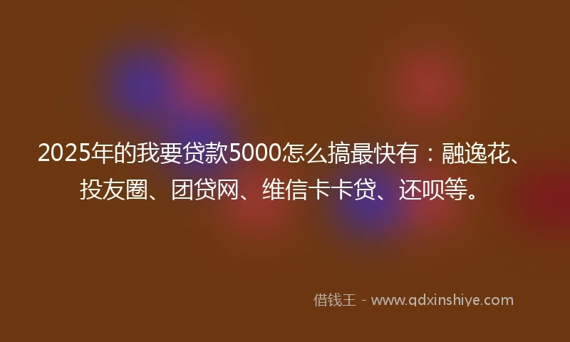 2025年的我要贷款5000怎么搞最快有：融逸花、投友圈、团贷网、维信卡卡贷、还呗等。