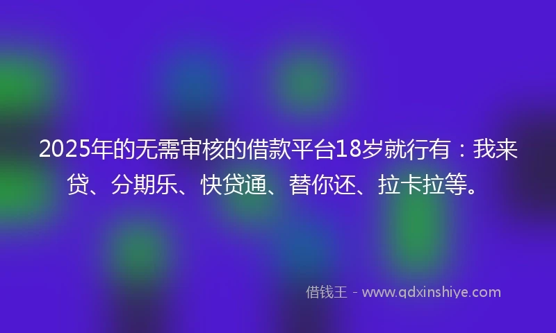 2025年的无需审核的借款平台18岁就行有：我来贷、分期乐、快贷通、替你还、拉卡拉等。
