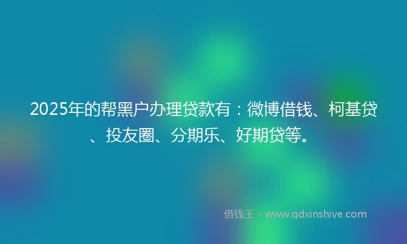 2025年的帮黑户办理贷款有：微博借钱、柯基贷、投友圈、分期乐、好期贷等。