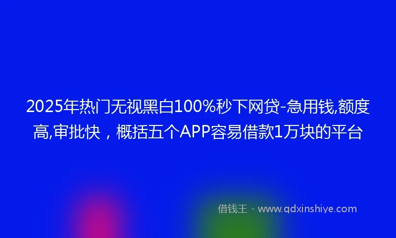 2025年热门无视黑白100%秒下网贷-急用钱,额度高,审批快，概括五个APP容易借款1万块的平台