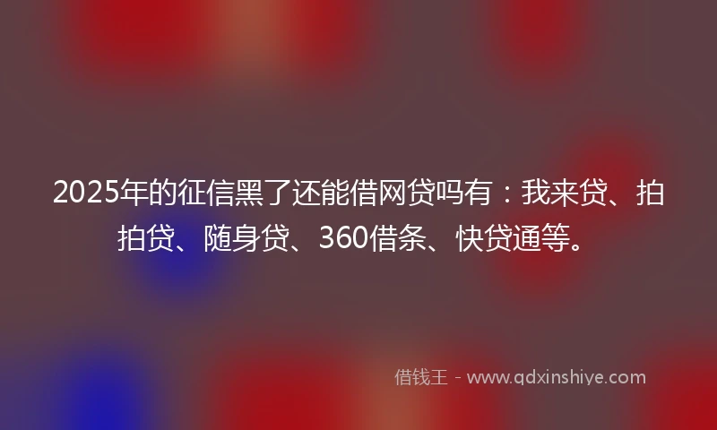 2025年的征信黑了还能借网贷吗有：我来贷、拍拍贷、随身贷、360借条、快贷通等。