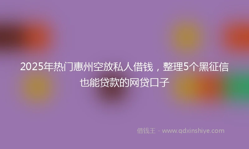 2025年热门惠州空放私人借钱，整理5个黑征信也能贷款的网贷口子