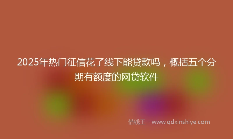 2025年热门征信花了线下能贷款吗,概括五个分期有额度的网贷软件