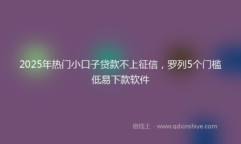 2025年热门小口子贷款不上征信，罗列5个门槛低易下款软件