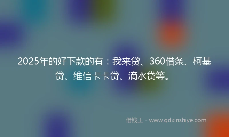 2025年的好下款的有：我来贷、360借条、柯基贷、维信卡卡贷、滴水贷等。