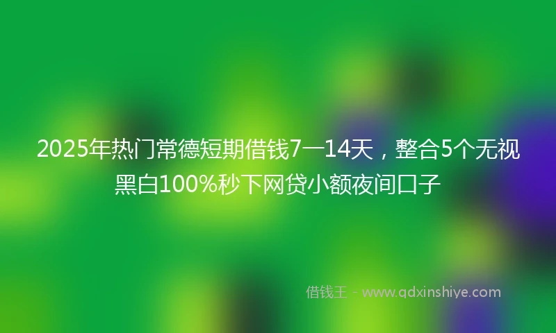 2025年热门常德短期借钱7一14天，整合5个无视黑白100%秒下网贷小额夜间口子