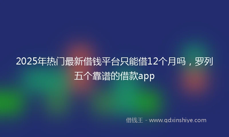 2025年热门最新借钱平台只能借12个月吗，罗列五个靠谱的借款app