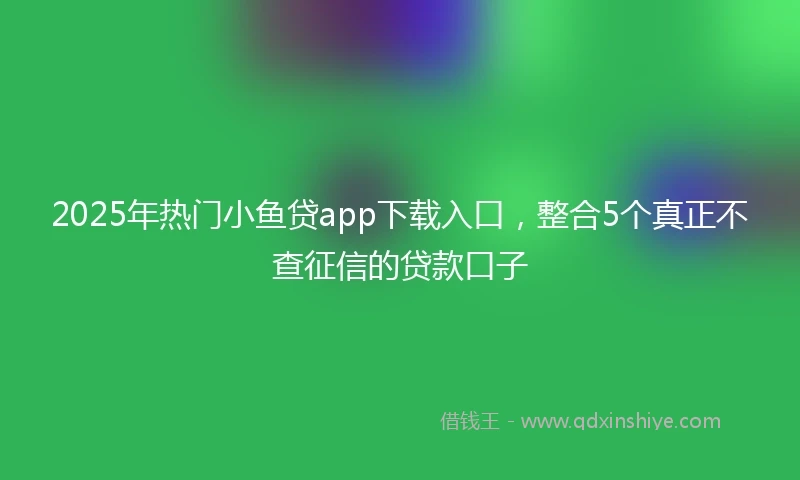 2025年热门小鱼贷app下载入口，整合5个真正不查征信的贷款口子