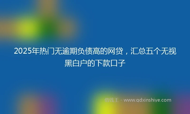 2025年热门无逾期负债高的网贷，汇总五个无视黑白户的下款口子
