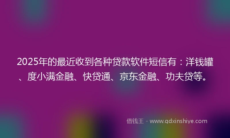 2025年的最近收到各种贷款软件短信有：洋钱罐、度小满金融、快贷通、京东金融、功夫贷等。