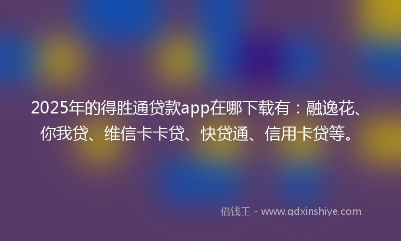 2025年的得胜通贷款app在哪下载有：融逸花、你我贷、维信卡卡贷、快贷通、信用卡贷等。
