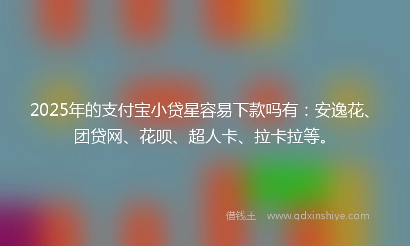 2025年的支付宝小贷星容易下款吗有：安逸花、团贷网、花呗、超人卡、拉卡拉等。