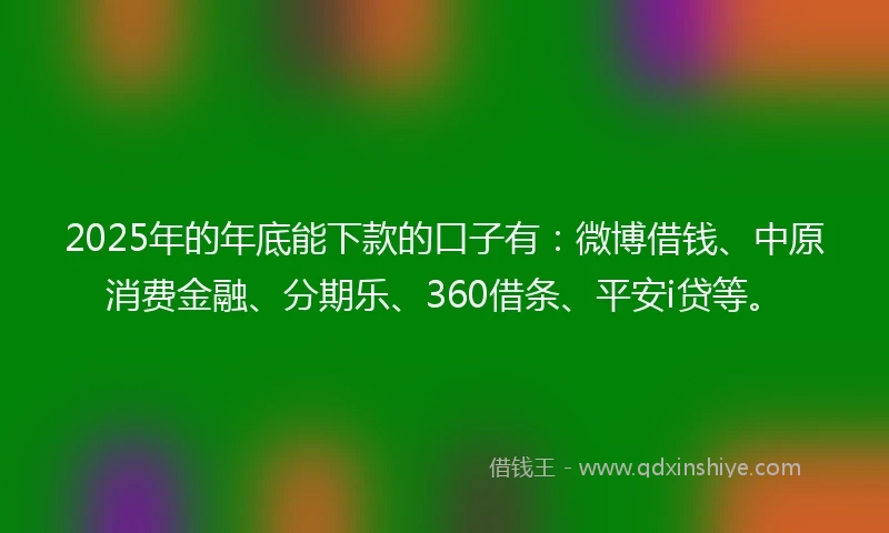 2025年的年底能下款的口子有：微博借钱、中原消费金融、分期乐、360借条、平安i贷等。