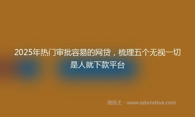 2025年热门审批容易的网贷，梳理五个无视一切是人就下款平台