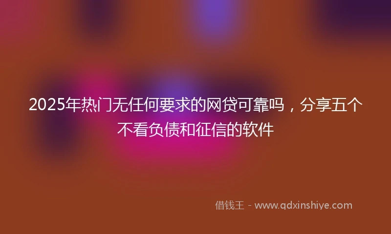 2025年热门无任何要求的网贷可靠吗，分享五个不看负债和征信的软件