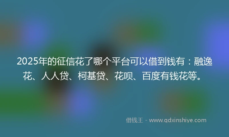 2025年的征信花了哪个平台可以借到钱有：融逸花、人人贷、柯基贷、花呗、百度有钱花等。