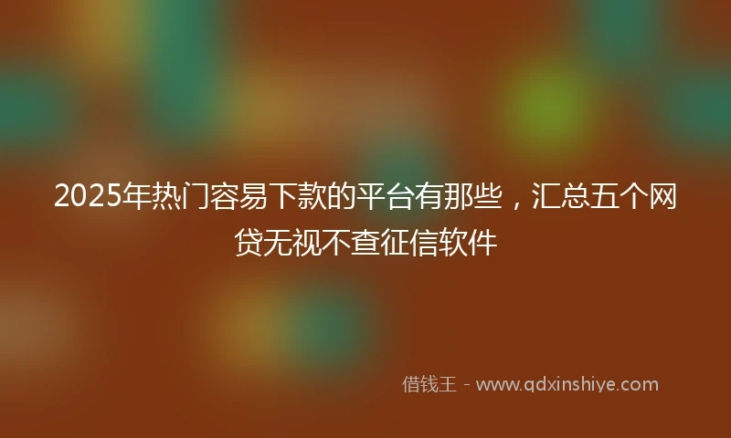 2025年热门容易下款的平台有那些，汇总五个网贷无视不查征信软件